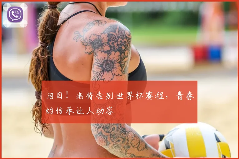 泪目！老将告别世界杯赛程，青春的传承让人动容