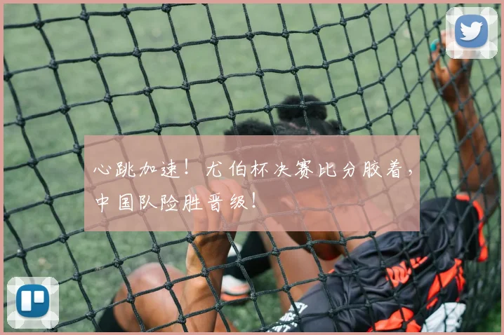 心跳加速!尤伯杯决赛比分胶着,中国队险胜晋级!