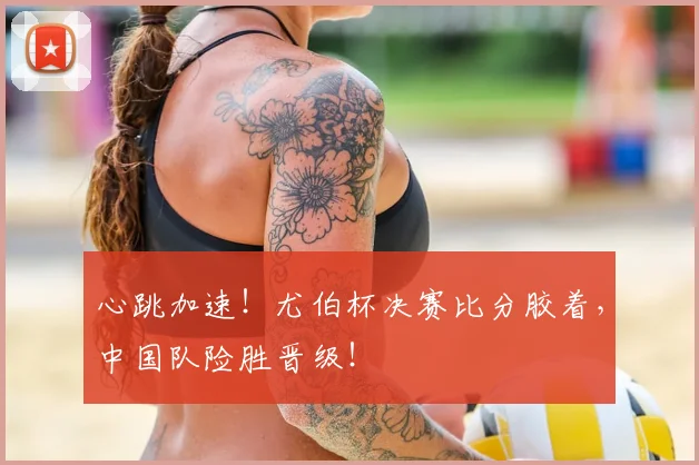 心跳加速!尤伯杯决赛比分胶着,中国队险胜晋级!