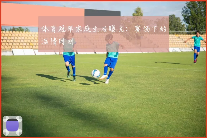 体育冠军家庭生活曝光：赛场下的温情时刻