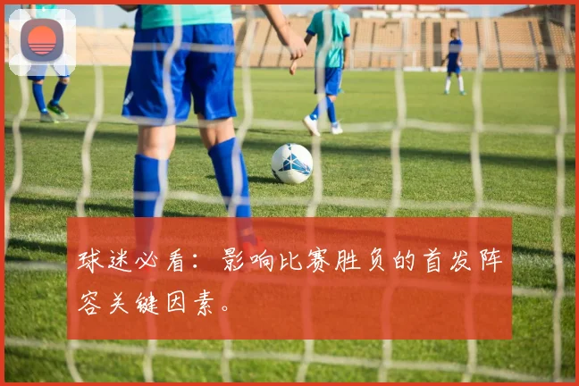 球迷必看:影响比赛胜负的首发阵容关键因素。