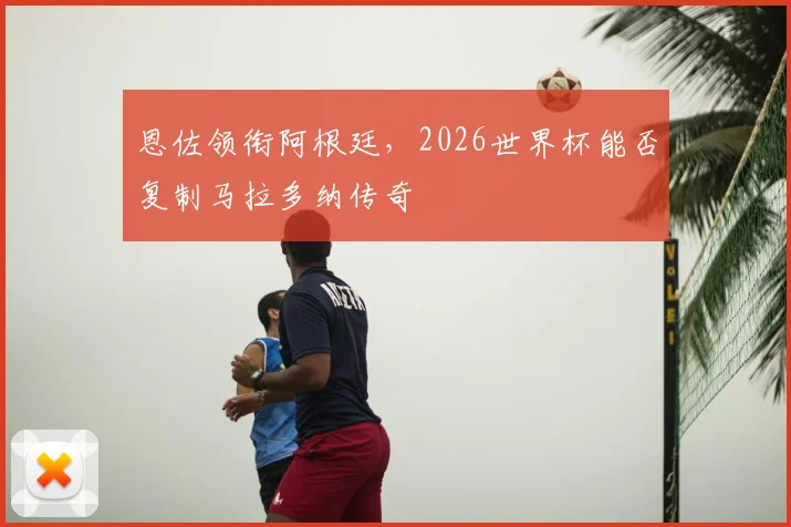 恩佐领衔阿根廷，2026世界杯能否复制马拉多纳传奇