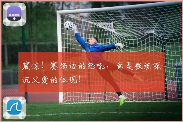 震惊！赛场边的怒吼，竟是教练深沉父爱的体现！
