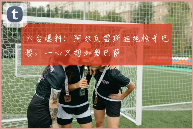 六台爆料：阿尔瓦雷斯拒绝枪手巴黎，一心只想加盟巴萨