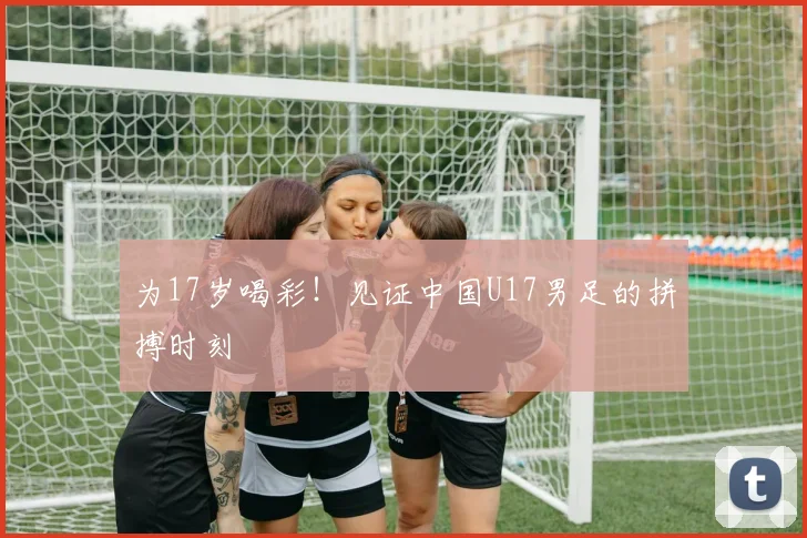 为17岁喝彩!见证中国U17男足的拼搏时刻