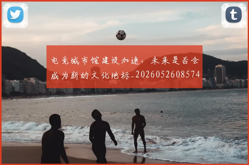 电竞城市馆建设加速，未来是否会成为新的文化地标_20260526085746
