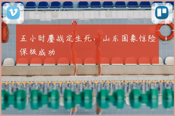 五小时鏖战定生死,山东国象惊险保级成功