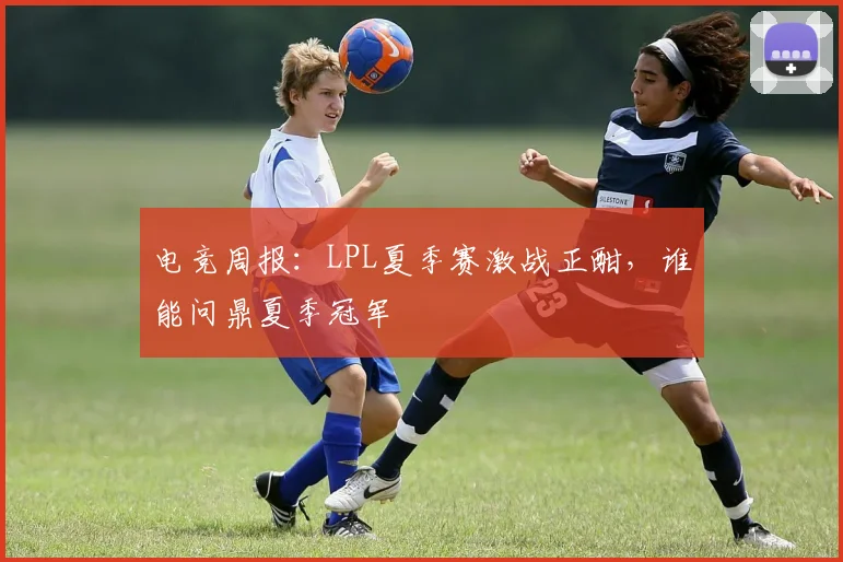 电竞周报：LPL夏季赛激战正酣，谁能问鼎夏季冠军