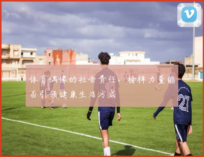 体育偶像的社会责任，榜样力量能否引领健康生活方式