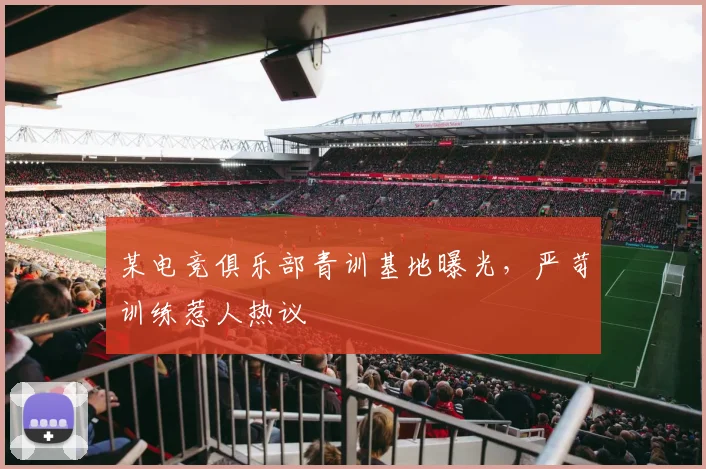 某电竞俱乐部青训基地曝光，严苛训练惹人热议