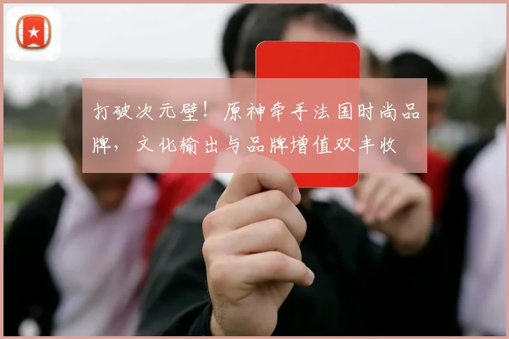 打破次元壁!原神牵手法国时尚品牌,文化输出与品牌增值双丰收