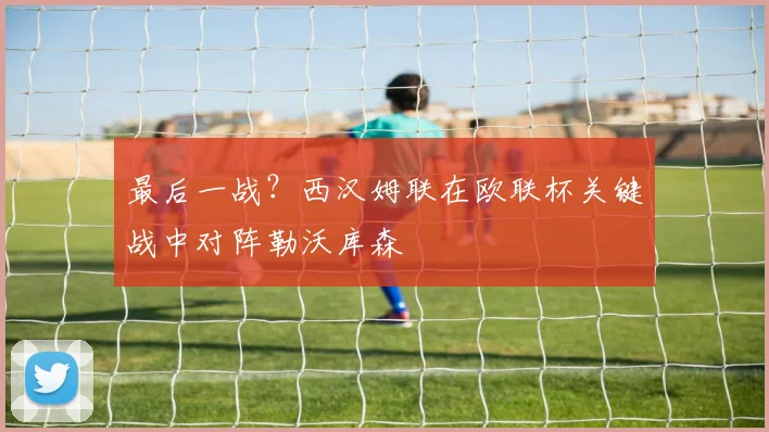 最后一战？西汉姆联在欧联杯关键战中对阵勒沃库森