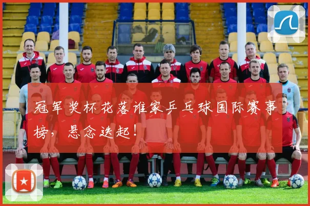 冠军奖杯花落谁家乒乓球国际赛事榜，悬念迭起！