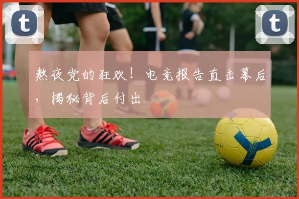 熬夜党的狂欢！电竞报告直击幕后，揭秘背后付出