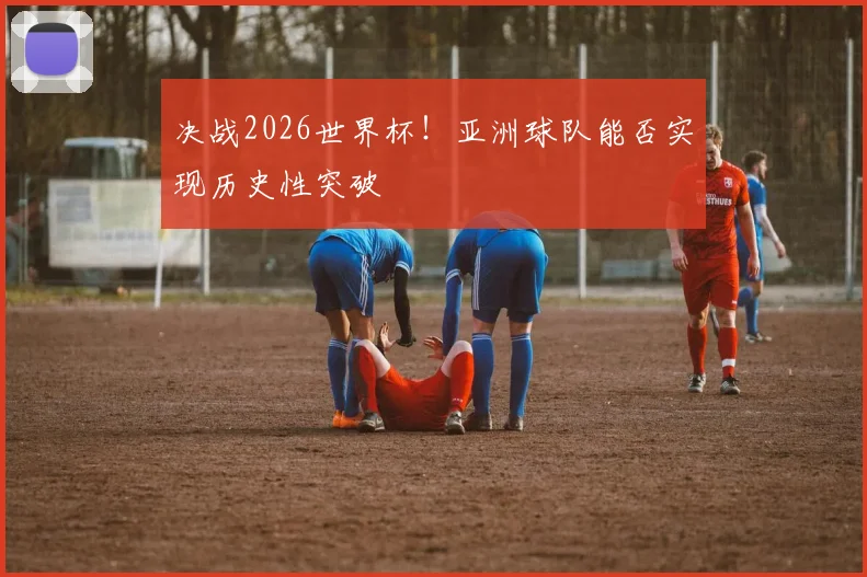 决战2026世界杯！亚洲球队能否实现历史性突破
