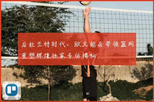 后杜兰特时代，欧文能否带领篮网重塑辉煌独家专访揭秘