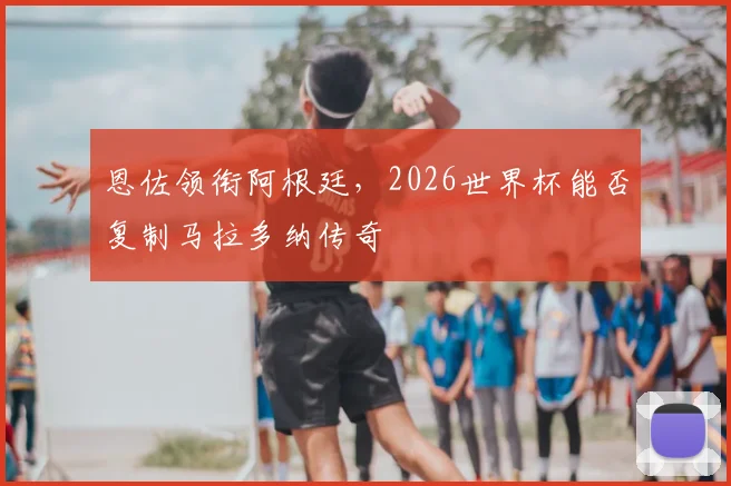 恩佐领衔阿根廷,2026世界杯能否复制马拉多纳传奇