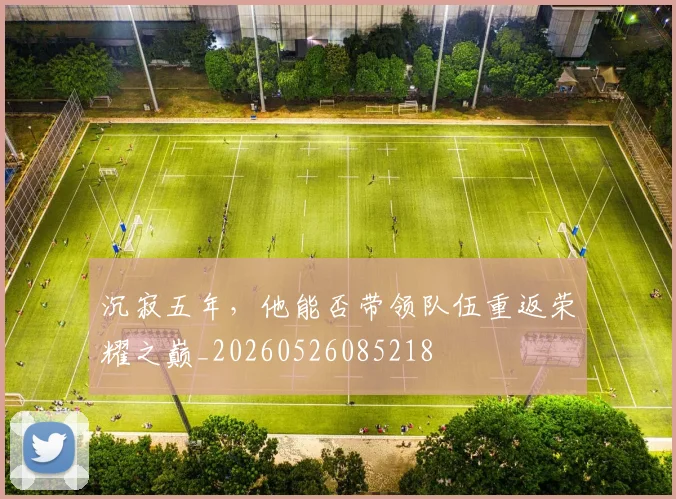 沉寂五年,他能否带领队伍重返荣耀之巅_20260526085218