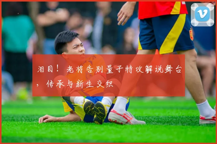 泪目！老将告别量子特攻解说舞台，传承与新生交织