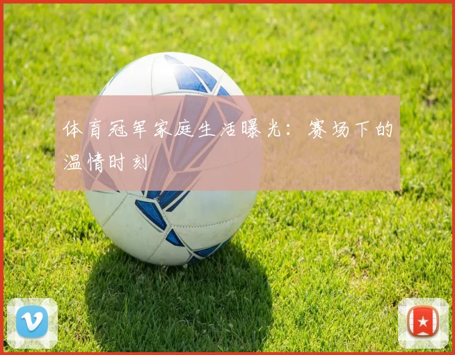 体育冠军家庭生活曝光：赛场下的温情时刻