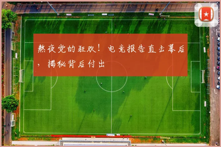 熬夜党的狂欢！电竞报告直击幕后，揭秘背后付出